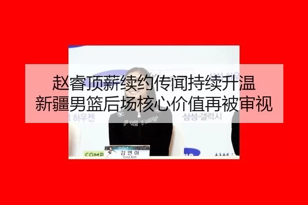 赵睿顶薪续约传闻持续升温 新疆男篮后场核心价值再被审视